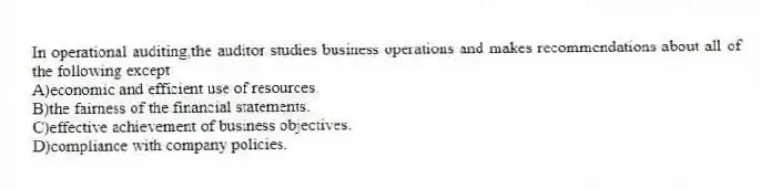 In operational auditing,the auditor studies business operations and makes recommendations about all of the following except
A)economic and efficient use of resources.
B)the fairness of the financial statements.
C)effective achievement of business objectives.
D)compliance with company policies.