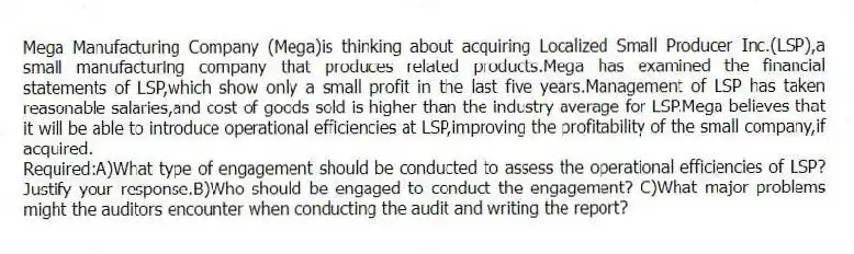 Mega Manufacturing Company (Mega)is thinking about acquiring Localized Small Producer Inc.(LSP),a small manufacturing company that produces related products.Mega has examined the financial statements of LSP,which show only a small profit in the last five years.Management of LSP has taken reasonable salaries,and cost of goods sold is higher than the industry average for LSP.Mega believes that it will be able to introduce operational efficiencies at LSP,improving the profitability of the small company,if acquired.
Required:A)What type of engagement should be conducted to assess the operational efficiencies of LSP? Justify your response.B)Who should be engaged to conduct the engagement? C)What major problems might the auditors encounter when conducting the audit and writing the report?