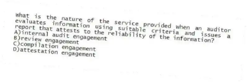 What is the nature of the service provided when an auditor evaluates information using suitable criteria and issues a report that attests to the reliability of the information?
A)internal audit engagement
B)review engagement
C)compilation engagement
D)attestation engagement