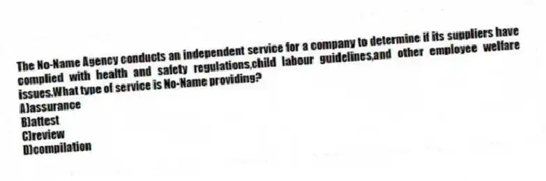 The No-Name Agency conducts an independent service for a company to determine if its suppliers have complied with health and safety regulations,child labour guidelines,and other employee welfare issues.What type of service is No-Name providing?
A)assurance
B)attest
C)review
D)compilation