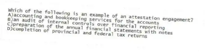 Which of the following is an example of an attestation engagement?
A)accounting and bookkeeping services for the accounts
B)an audit of internal controls over financial reporting
C)preparation of the annual financial statements with notes
D)completion of provincial and federal tax returns