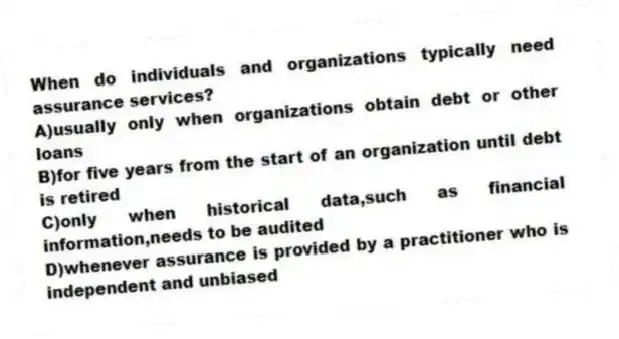 When do individuals and organizations typically need assurance services?
A)usually only when organizations obtain debt or other loans
B)for five years from the start of an organization until debt is retired
C)only when historical data,such as financial information,needs to be audited
D)whenever assurance is provided by a practitioner who is independent and unbiased