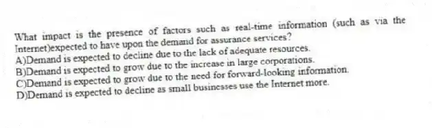 What impact is the presence of factors such as real-time information (such as via the Internet)expected to have upon the demand for assurance services?
A)Demand is expected to decline due to the lack of adequate resources.
B)Demand is expected to grow due to the increase in large corporations.
C)Demand is expected to grow due to the need for forward-looking information.
D)Demand is expected to decline as small businesses use the Internet more.