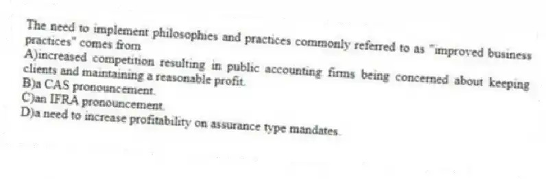 The need to implement philosophies and practices commonly referred to as "improved business practices" comes from
A)increased competition resulting in public accounting firms being concerned about keeping clients and maintaining a reasonable profit.
B)a CAS pronouncement.
C)an IFRA pronouncement.
D)a need to increase profitability on assurance type mandates.