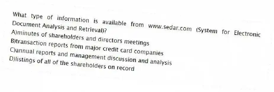 What type of information is available from www.sedar.com (System for Electronic Document Analysis and Retrieval)?
A)minutes of shareholders and directors meetings
B)transaction reports from major credit card companies
C)annual reports and management discussion and analysis
D)listings of all of the shareholders on record