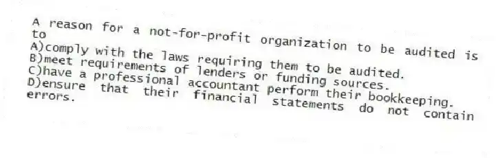 A reason for a not-for-profit organization to be audited is to
A)comply with the laws requiring them to be audited.
B)meet requirements of lenders or funding sources.
C)have a professional accountant perform their bookkeeping.
D)ensure that their financial statements do not contain errors.