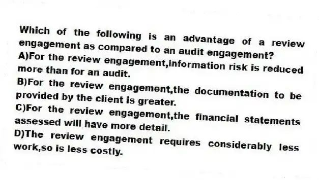 Which of the following is an advantage of a review engagement as compared to an audit engagement?
A)For the review engagement,information risk is reduced more than for an audit.
B)For the review engagement,the documentation to be provided by the client is greater.
C)For the review engagement,the financial statements assessed will have more detail.
D)The review engagement requires considerably less work,so is less costly.