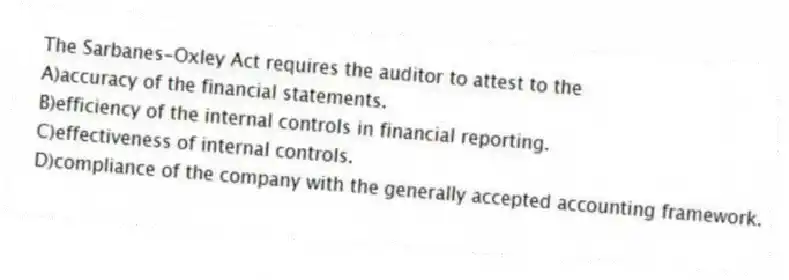 The Sarbanes-Oxley Act requires the auditor to attest to the
A)accuracy of the financial statements.
B)efficiency of the internal controls in financial reporting.
C)effectiveness of internal controls.
D)compliance of the company with the generally accepted accounting framework.