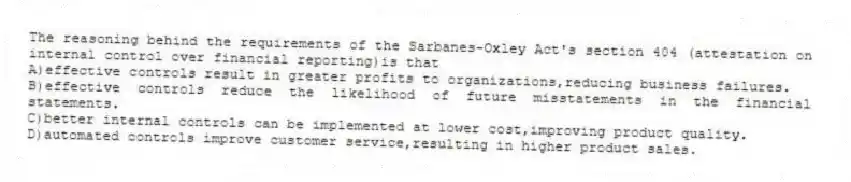 The reasoning behind the requirements of the Sarbanes-Oxley Act's section 404 (attestation on internal control over financial reporting)is that
A)effective controls result in greater profits to organizations,reducing business failures.
B)effective controls reduce the likelihood of future misstatements in the financial statements.
C)better internal controls can be implemented at lower cost,improving product quality.
D)automated controls improve customer service,resulting in higher product sales.