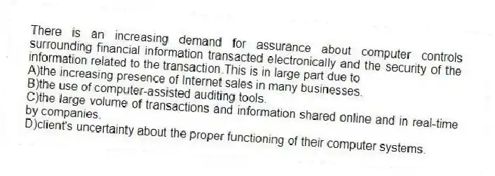 There is an increasing demand for assurance about computer controls surrounding financial information transacted electronically and the security of the information related to the transaction.This is in large part due to
A)the increasing presence of Internet sales in many businesses.
B)the use of computer-assisted auditing tools.
C)the large volume of transactions and information shared online and in real-time by companies.
D)client's uncertainty about the proper functioning of their computer systems.