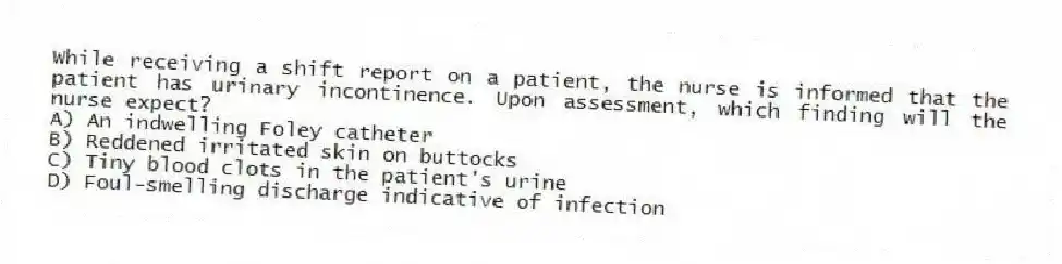 While receiving a shift report on a patient, the nurse is informed that the patient has urinary incontinence. Upon assessment, which finding will the nurse expect?
A) An indwelling Foley catheter
B) Reddened irritated skin on buttocks
C) Tiny blood clots in the patient's urine
D) Foul-smelling discharge indicative of infection