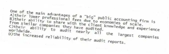 One of the main advantages of a "big" public accounting firm is
A)their lower professional fees due to economies of scale.
B)their ability to share with the client knowledge and experience from similar companies they have audited.
C)their ability to audit nearly all the largest companies worldwide.
D)the increased reliability of their audit reports.