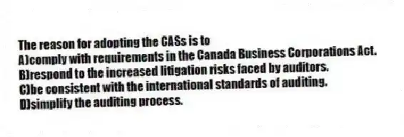 The reason for adopting the CASs is to
A)comply with requirements in the Canada Business Corporations Act.
B)respond to the increased litigation risks faced by auditors.
C)be consistent with the international standards of auditing.
D)simplify the auditing process.