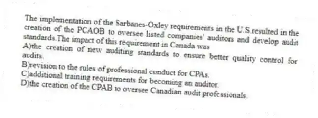 The implementation of the Sarbanes-Oxley requirements in the U.S.resulted in the creation of the PCAOB to oversee listed companies' auditors and develop audit standards.The impact of this requirement in Canada was
A)the creation of new auditing standards to ensure better quality control for audits.
B)revision to the rules of professional conduct for CPAs.
C)additional training requirements for becoming an auditor.
D)the creation of the CPAB to oversee Canadian audit professionals.