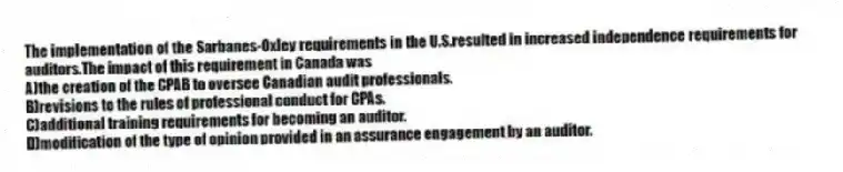 The implementation of the Sarbanes-Oxley requirements in the U.S.resulted in increased independence requirements for auditors.The impact of this requirement in Canada was
A)the creation of the CPAB to oversee Canadian audit professionals.
B)revisions to the rules of professional conduct for CPAs.
C)additional training requirements for becoming an auditor.
D)modification of the type of opinion provided in an assurance engagement by an auditor.