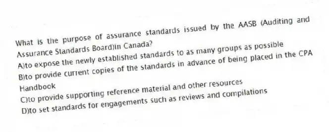 What is the purpose of assurance standards issued by the AASB (Auditing and Assurance Standards Board)in Canada?
A)to expose the newly established standards to as many groups as possible
B)to provide current copies of the standards in advance of being placed in the CPA Handbook
C)to provide supporting reference material and other resources
D)to set standards for engagements such as reviews and compilations