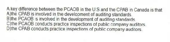 A key difference between the PCAOB in the U.S.and the CPAB in Canada is that
A)the CPAB is involved in the development of auditing standards.
B)the PCAOB is involved in the development of auditing standards.
C)the PCAOB conducts practice inspections of public company auditors.
D)the CPAB conducts practice inspections of public company auditors.