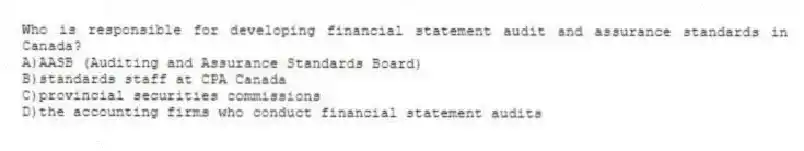 Who is responsible for developing financial statement audit and assurance standards in Canada?
A)AASB (Auditing and Assurance Standards Board)
B)standards staff at CPA Canada
C)provincial securities commissions
D)the accounting firms who conduct financial statement audits