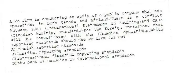A PA firm is conducting an audit of a public company that has operations in both Canada and Finland.There is a conflict between ISAs (International Statements on Auditing)and CASs (Canadian Auditing Standards)for the foreign operations that will be consolidated with the Canadian operations.Which reporting standards should the PA firm follow?
A)Finnish reporting standards
B)Canadian reporting standards
C)international financial reporting standards
D)the best of Canadian or international standards