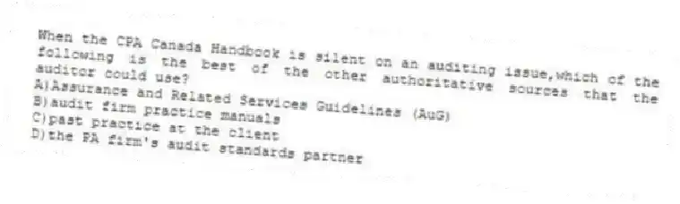 When the CPA Canada Handbook is silent on an auditing issue,which of the following is the best of the other authoritative sources that the auditor could use?
A)Assurance and Related Services Guidelines (AuG)
B)audit firm practice manuals
C)past practice at the client
D)the PA firm's audit standards partner