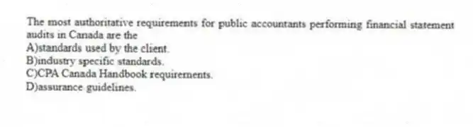 The most authoritative requirements for public accountants performing financial statement audits in Canada are the
A)standards used by the client.
B)industry specific standards.
C)CPA Canada Handbook requirements.
D)assurance guidelines.