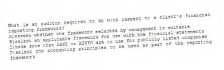 What is an auditor required to do with respect to a client's financial reporting framework?
A)assess whether the framework selected by management is suitable
B)select an applicable framework for use with the financial statements
C)make sure that ASPE or ASNPO are in use for publicly listed companies
D)select the accounting principles to be used as part of the reporting framework