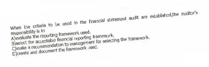 When the criteria to be used in the financial statement audit are established,the auditor's responsibility is to
A)evaluate the reporting framework used.
B)select the acceptable financial reporting framework.
C)make a recommendation to management for selecting the framework.
D)create and document the framework used.