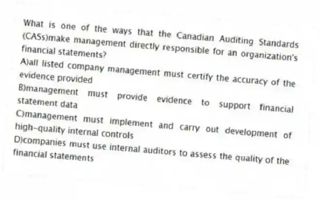 What is one of the ways that the Canadian Auditing Standards (CASs)make management directly responsible for an organization's financial statements?
A)all listed company management must certify the accuracy of the evidence provided
B)management must provide evidence to support financial statement data
C)management must implement and carry out development of high-quality internal controls
D)companies must use internal auditors to assess the quality of the financial statements