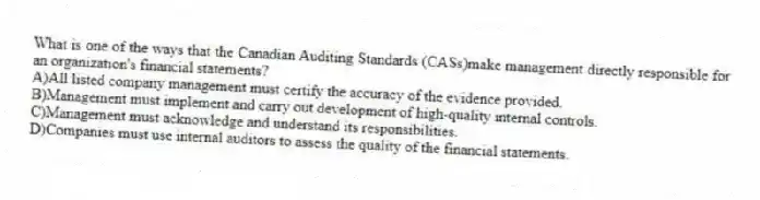 What is one of the ways that the Canadian Auditing Standards (CASs)make management directly responsible for an organization's financial statements?
A)All listed company management must certify the accuracy of the evidence provided.
B)Management must implement and carry out development of high-quality internal controls.
C)Management must acknowledge and understand its responsibilities.
D)Companies must use internal auditors to assess the quality of the financial statements.