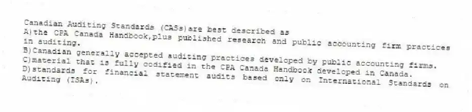 Canadian Auditing Standards (CASs)are best described as
A)the CPA Canada Handbook,plus published research and public accounting firm practices in auditing.
B)Canadian generally accepted auditing practices developed by public accounting firms.
C)material that is fully codified in the CPA Canada Handbook developed in Canada.
D)standards for financial statement audits based only on International Standards on Auditing (ISAs).