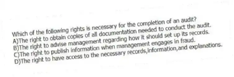 Which of the following rights is necessary for the completion of an audit?
A)The right to obtain copies of all documentation needed to conduct the audit.
B)The right to advise management regarding how it should set up its records.
C)The right to publish information when management engages in fraud.
D)The right to have access to the necessary records,information,and explanations.