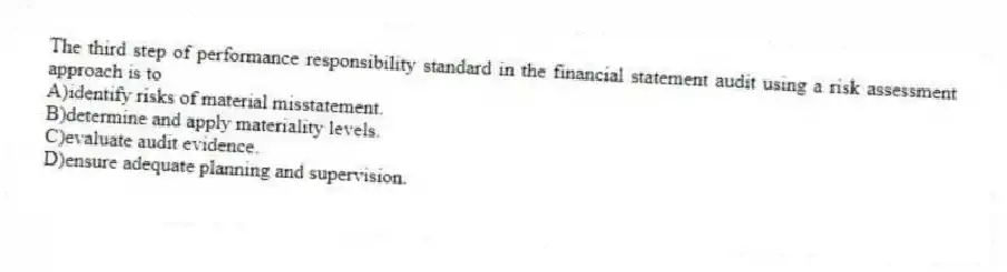 The third step of performance responsibility standard in the financial statement audit using a risk assessment approach is to
A)identify risks of material misstatement.
B)determine and apply materiality levels.
C)evaluate audit evidence.
D)ensure adequate planning and supervision.