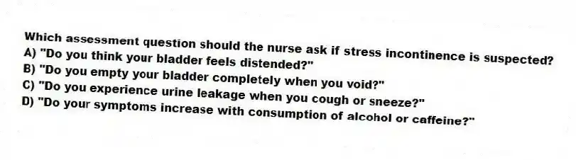 Which assessment question should the nurse ask if stress incontinence is suspected?
A) "Do you think your bladder feels distended?"
B) "Do you empty your bladder completely when you void?"
C) "Do you experience urine leakage when you cough or sneeze?"
D) "Do your symptoms increase with consumption of alcohol or caffeine?"