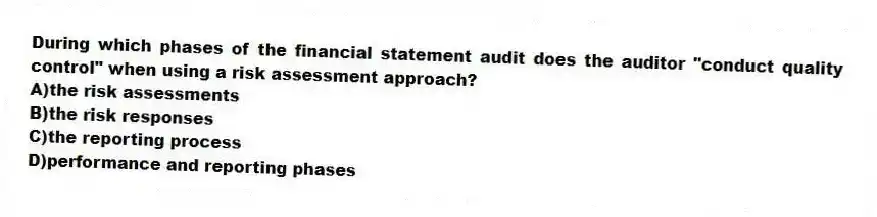 During which phases of the financial statement audit does the auditor "conduct quality control" when using a risk assessment approach?
A)the risk assessments
B)the risk responses
C)the reporting process
D)performance and reporting phases