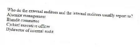 Who do the external auditors and the internal auditors usually report to?
A)senior management
B)audit committee
C)chief executive officer
D)director of internal audit