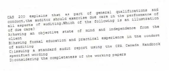 CAS 200 explains that as part of general qualifications and conduct,the auditor should exercise due care in the performance of all aspects of auditing.Which of the following is an illustration of due care?
A)having an objective state of mind and independence from the client
B)having formal education and practical experience in the conduct of auditing
C)issuing a standard audit report using the CPA Canada Handbook specified wording
D)considering the completeness of the working papers
