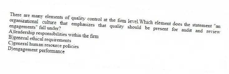 There are many elements of quality control at the firm level.Which element does the statement "an organizational culture that emphasizes that quality should be present for audit and review engagements" fall under?
A)leadership responsibilities within the firm
B)general ethical requirements
C)general human resource policies
D)engagement performance