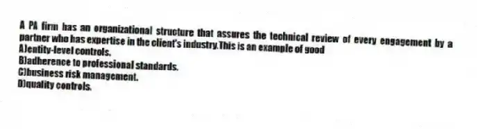 A PA firm has an organizational structure that assures the technical review of every engagement by a partner who has expertise in the client's industry.This is an example of good
A)entity-level controls.
B)adherence to professional standards.
C)business risk management.
D)quality controls.