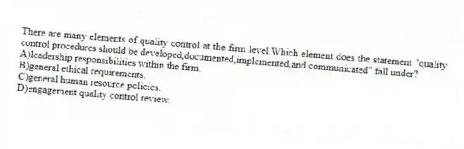 There are many elements of quality control at the firm level.Which element does the statement "quality control procedures should be developed,documented,implemented,and communicated" fall under?
A)leadership responsibilities within the firm.
B)general ethical requirements.
C)general human resource policies.
D)engagement quality control review.