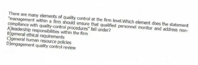 There are many elements of quality control at the firm level.Which element does the statement "management within a firm should ensure that qualified personnel monitor and address non-compliance with quality-control procedures" fall under?
A)leadership responsibilities within the firm
B)general ethical requirements
C)general human resource policies
D)engagement quality control review