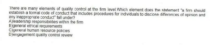 There are many elements of quality control at the firm level.Which element does the statement "a firm should establish a formal code of conduct that includes procedures for individuals to disclose differences of opinion and any inappropriate conduct" fall under?
A)leadership responsibilities within the firm
B)general ethical requirements
C)general human resource policies
D)engagement quality control review