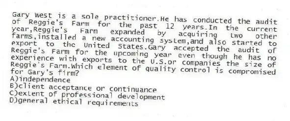 Gary West is a sole practitioner.He has conducted the audit of Reggie's Farm for the past 12 years.In the current year,Reggie's Farm expanded by acquiring two other farms,installed a new accounting system,and also started to export to the United States.Gary accepted the audit of Reggie's Farm for the upcoming year even though he has no experience with exports to the U.S.or companies the size of Reggie's Farm.Which element of quality control is compromised for Gary's firm?
A)independence
B)client acceptance or continuance
C)extent of professional development
D)general ethical requirements