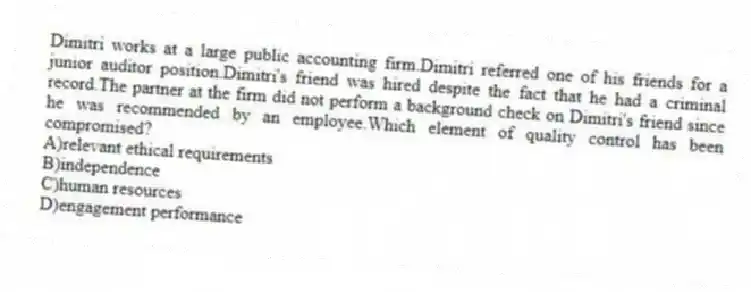 Dimitri works at a large public accounting firm.Dimitri referred one of his friends for a junior auditor position.Dimitri's friend was hired despite the fact that he had a criminal record.The partner at the firm did not perform a background check on Dimitri's friend since he was recommended by an employee.Which element of quality control has been compromised?
A)relevant ethical requirements
B)independence
C)human resources
D)engagement performance