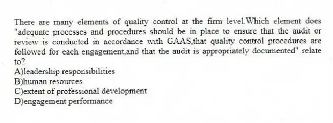 There are many elements of quality control at the firm level.Which element does "adequate processes and procedures should be in place to ensure that the audit or review is conducted in accordance with GAAS,that quality control procedures are followed for each engagement,and that the audit is appropriately documented" relate to?
A)leadership responsibilities
B)human resources
C)extent of professional development
D)engagement performance