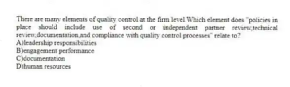 There are many elements of quality control at the firm level.Which element does "policies in place should include use of second or independent partner review,technical review,documentation,and compliance with quality control processes" relate to?
A)leadership responsibilities
B)engagement performance
C)documentation
D)human resources