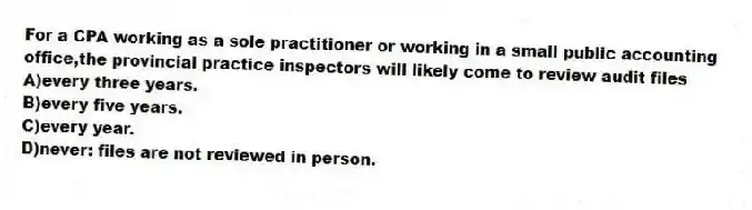 For a CPA working as a sole practitioner or working in a small public accounting office,the provincial practice inspectors will likely come to review audit files
A)every three years.
B)every five years.
C)every year.
D)never: files are not reviewed in person.