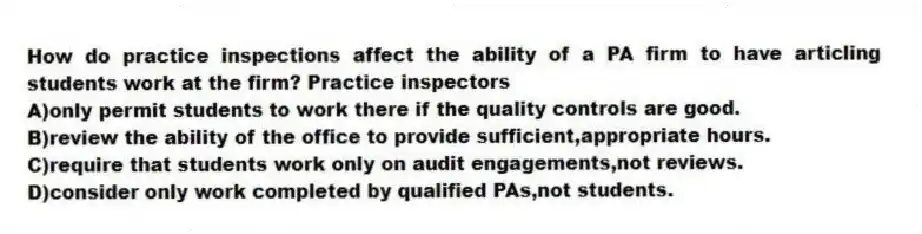 How do practice inspections affect the ability of a PA firm to have articling students work at the firm? Practice inspectors
A)only permit students to work there if the quality controls are good.
B)review the ability of the office to provide sufficient,appropriate hours.
C)require that students work only on audit engagements,not reviews.
D)consider only work completed by qualified PAs,not students.