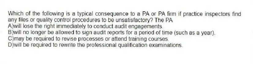 Which of the following is a typical consequence to a PA or PA firm if practice inspectors find any files or quality control procedures to be unsatisfactory? The PA
A)will lose the right immediately to conduct audit engagements.
B)will no longer be allowed to sign audit reports for a period of time (such as a year).
C)may be required to revise processes or attend training courses.
D)will be required to rewrite the professional qualification examinations.