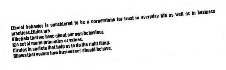 Ethical behavior is considered to be a cornerstone for trust in everyday life as well as in business practices.Ethics are
A)beliefs that we have about our own behaviour.
B)a set of moral principles or values.
C)rules in society that help us to do the right thing.
D)laws that govern how businesses should behave.