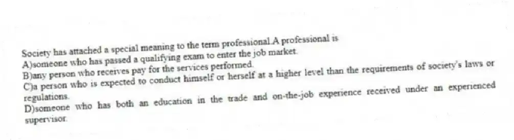 Society has attached a special meaning to the term professional.A professional is
A)someone who has passed a qualifying exam to enter the job market.
B)any person who receives pay for the services performed.
C)a person who is expected to conduct himself or herself at a higher level than the requirements of society's laws or regulations.
D)someone who has both an education in the trade and on-the-job experience received under an experienced supervisor.